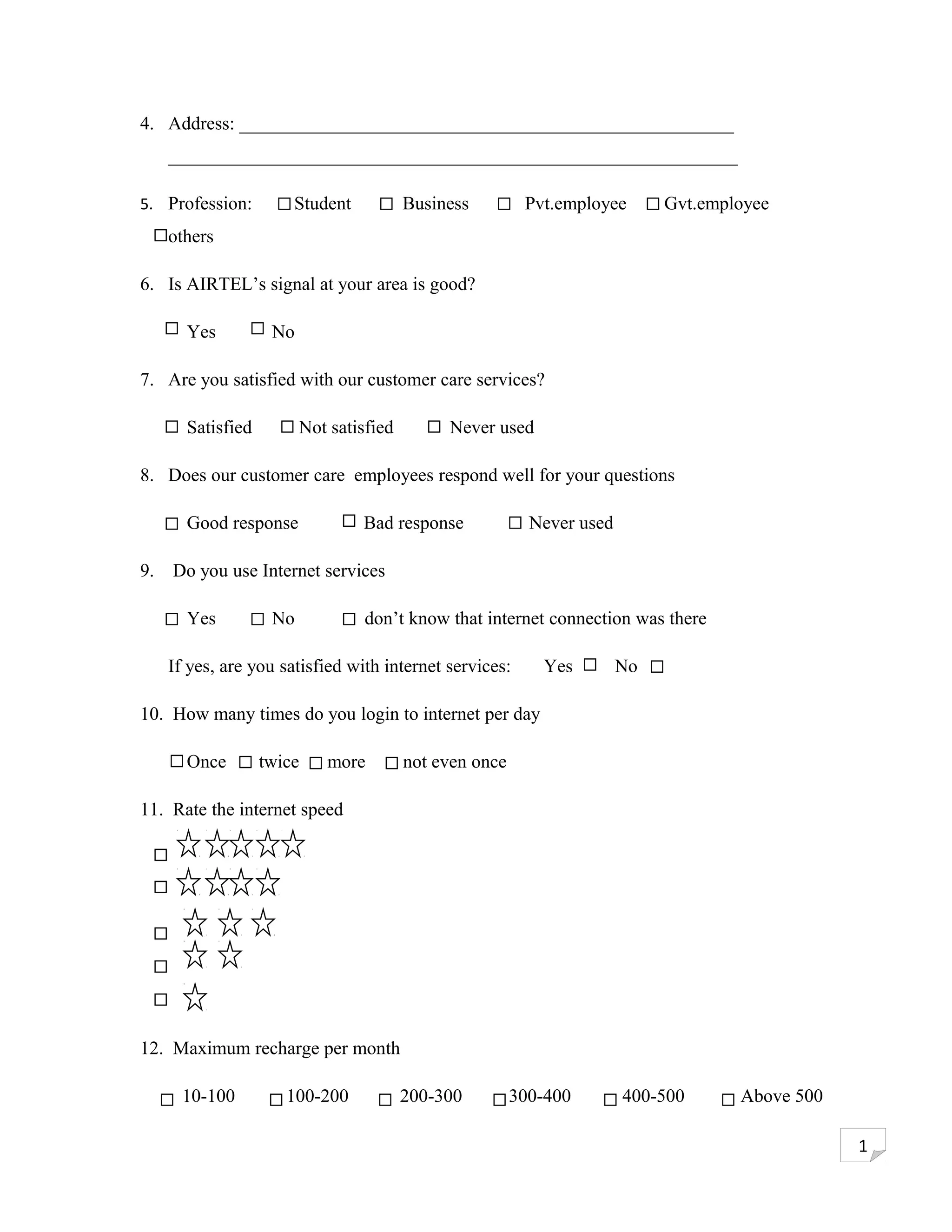 4. Address: _____________________________________________________
     _____________________________________________________________

5. Profession:         Student           Business         Pvt.employee       Gvt.employee
     others

6. Is AIRTEL’s signal at your area is good?

       Yes          No

7. Are you satisfied with our customer care services?

       Satisfied         Not satisfied        Never used

8. Does our customer care employees respond well for your questions

       Good response             Bad response              Never used

9.   Do you use Internet services

       Yes          No            don’t know that internet connection was there

     If yes, are you satisfied with internet services:      Yes         No

10. How many times do you login to internet per day

       Once        twice    more         not even once

11. Rate the internet speed




12. Maximum recharge per month

       10-100         100-200            200-300         300-400        400-500      Above 500

                                                                                                 1
 