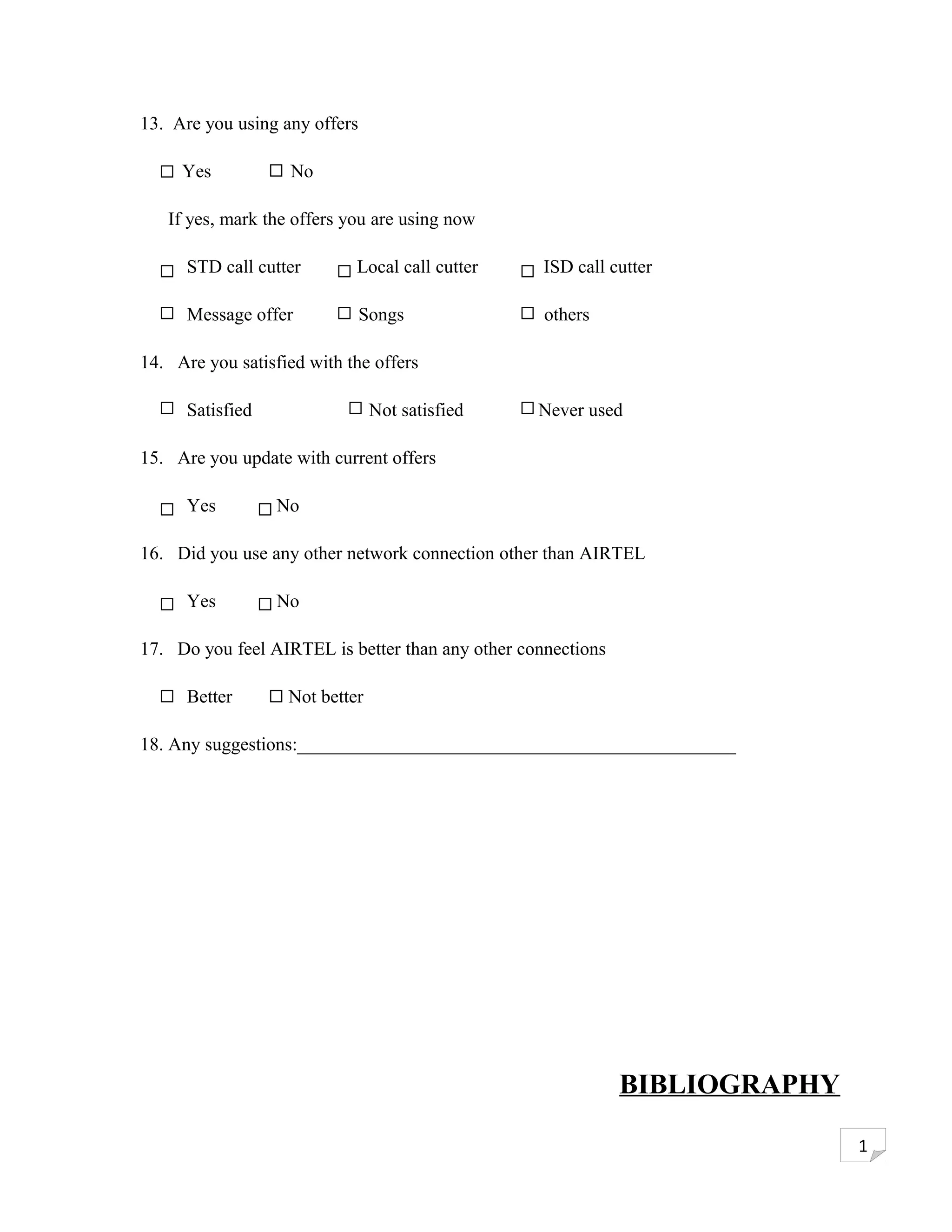 13. Are you using any offers

     Yes            No

   If yes, mark the offers you are using now

      STD call cutter       Local call cutter      ISD call cutter

      Message offer            Songs               others

14. Are you satisfied with the offers

      Satisfied                 Not satisfied     Never used

15. Are you update with current offers

      Yes         No

16. Did you use any other network connection other than AIRTEL

      Yes         No

17. Do you feel AIRTEL is better than any other connections

      Better       Not better

18. Any suggestions:_______________________________________________




                                                              BIBLIOGRAPHY

                                                                             1
 