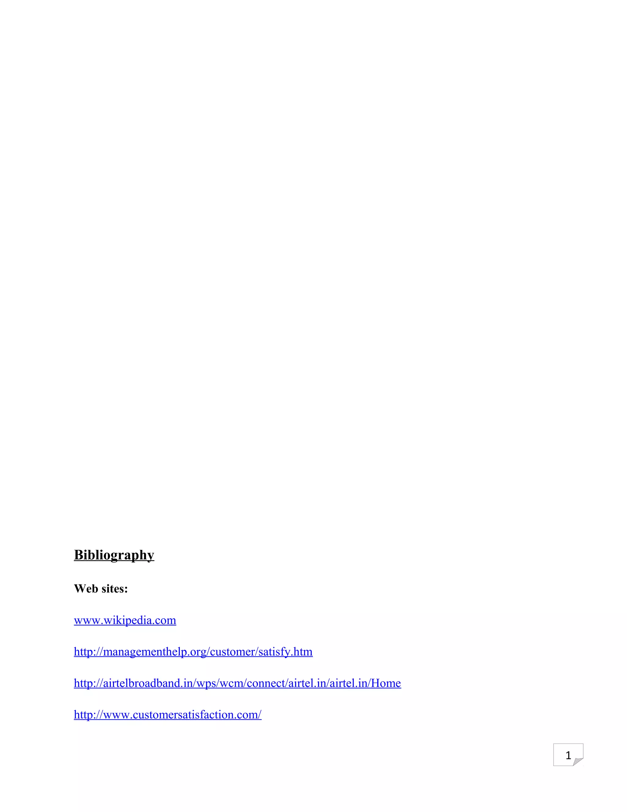 Bibliography

Web sites:

www.wikipedia.com

http://managementhelp.org/customer/satisfy.htm

http://airtelbroadband.in/wps/wcm/connect/airtel.in/airtel.in/Home

http://www.customersatisfaction.com/


                                                                     1
 