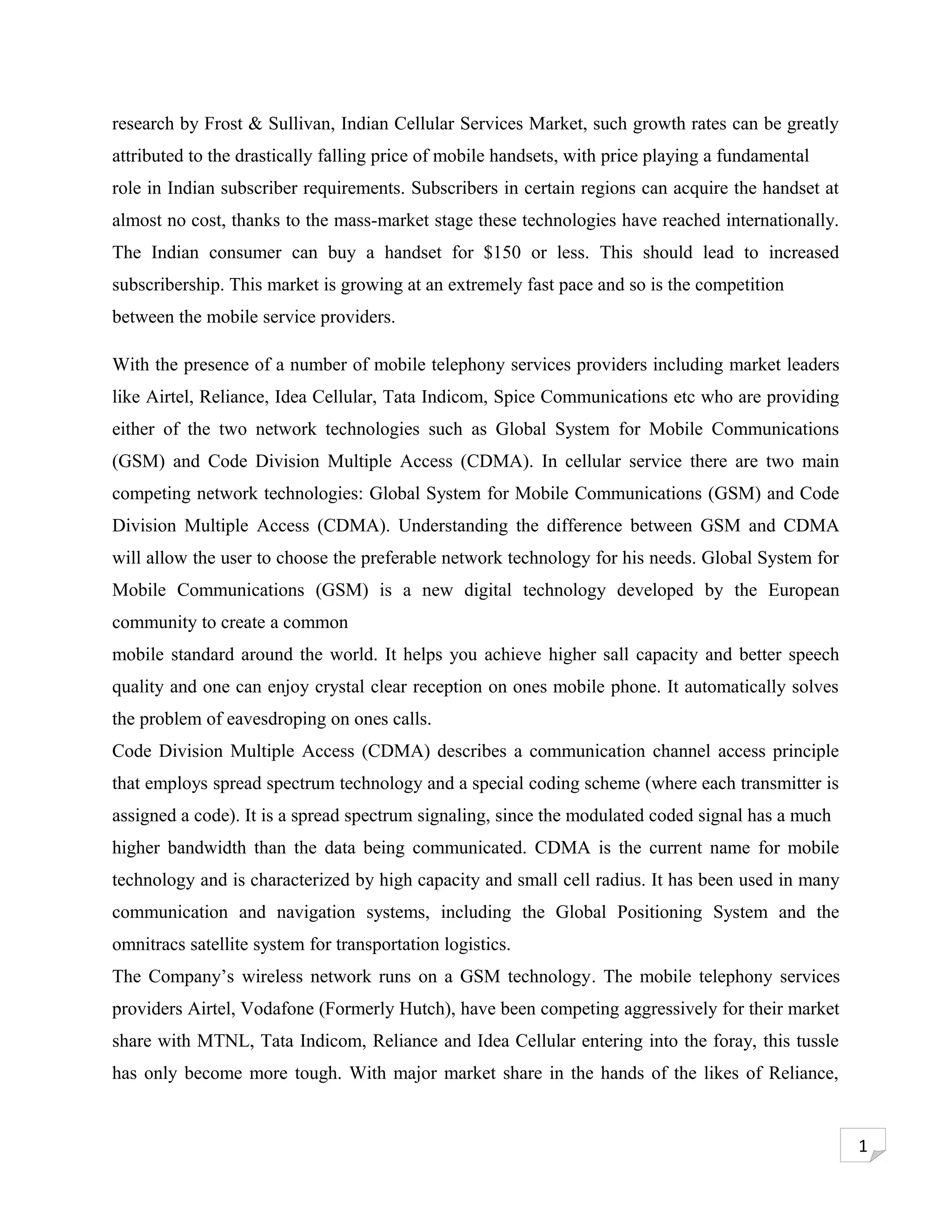 research by Frost & Sullivan, Indian Cellular Services Market, such growth rates can be greatly
attributed to the drastically falling price of mobile handsets, with price playing a fundamental
role in Indian subscriber requirements. Subscribers in certain regions can acquire the handset at
almost no cost, thanks to the mass-market stage these technologies have reached internationally.
The Indian consumer can buy a handset for $150 or less. This should lead to increased
subscribership. This market is growing at an extremely fast pace and so is the competition
between the mobile service providers.

With the presence of a number of mobile telephony services providers including market leaders
like Airtel, Reliance, Idea Cellular, Tata Indicom, Spice Communications etc who are providing
either of the two network technologies such as Global System for Mobile Communications
(GSM) and Code Division Multiple Access (CDMA). In cellular service there are two main
competing network technologies: Global System for Mobile Communications (GSM) and Code
Division Multiple Access (CDMA). Understanding the difference between GSM and CDMA
will allow the user to choose the preferable network technology for his needs. Global System for
Mobile Communications (GSM) is a new digital technology developed by the European
community to create a common
mobile standard around the world. It helps you achieve higher sall capacity and better speech
quality and one can enjoy crystal clear reception on ones mobile phone. It automatically solves
the problem of eavesdroping on ones calls.
Code Division Multiple Access (CDMA) describes a communication channel access principle
that employs spread spectrum technology and a special coding scheme (where each transmitter is
assigned a code). It is a spread spectrum signaling, since the modulated coded signal has a much
higher bandwidth than the data being communicated. CDMA is the current name for mobile
technology and is characterized by high capacity and small cell radius. It has been used in many
communication and navigation systems, including the Global Positioning System and the
omnitracs satellite system for transportation logistics.
The Company’s wireless network runs on a GSM technology. The mobile telephony services
providers Airtel, Vodafone (Formerly Hutch), have been competing aggressively for their market
share with MTNL, Tata Indicom, Reliance and Idea Cellular entering into the foray, this tussle
has only become more tough. With major market share in the hands of the likes of Reliance,


                                                                                                    1
 