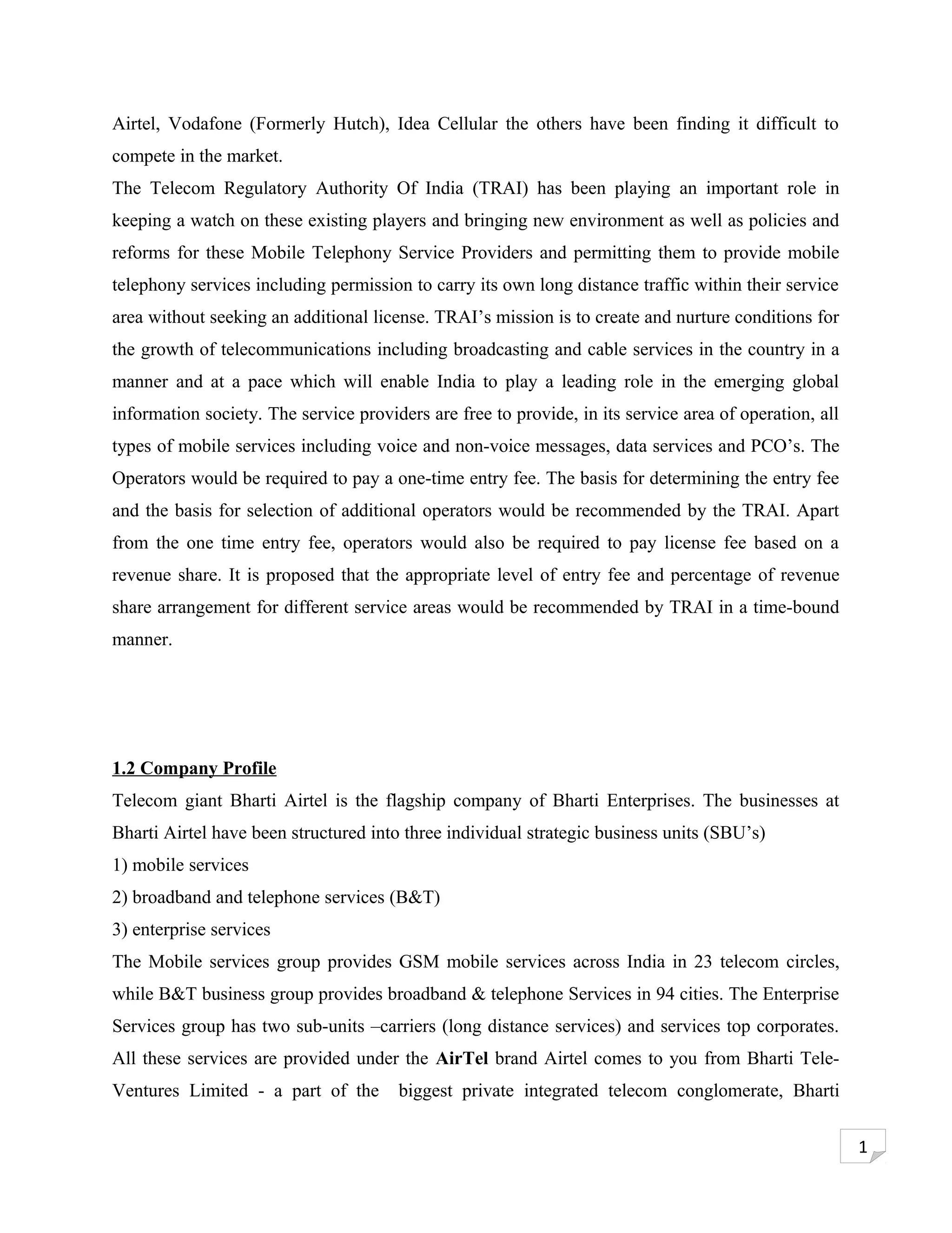 Airtel, Vodafone (Formerly Hutch), Idea Cellular the others have been finding it difficult to
compete in the market.
The Telecom Regulatory Authority Of India (TRAI) has been playing an important role in
keeping a watch on these existing players and bringing new environment as well as policies and
reforms for these Mobile Telephony Service Providers and permitting them to provide mobile
telephony services including permission to carry its own long distance traffic within their service
area without seeking an additional license. TRAI’s mission is to create and nurture conditions for
the growth of telecommunications including broadcasting and cable services in the country in a
manner and at a pace which will enable India to play a leading role in the emerging global
information society. The service providers are free to provide, in its service area of operation, all
types of mobile services including voice and non-voice messages, data services and PCO’s. The
Operators would be required to pay a one-time entry fee. The basis for determining the entry fee
and the basis for selection of additional operators would be recommended by the TRAI. Apart
from the one time entry fee, operators would also be required to pay license fee based on a
revenue share. It is proposed that the appropriate level of entry fee and percentage of revenue
share arrangement for different service areas would be recommended by TRAI in a time-bound
manner.




1.2 Company Profile
Telecom giant Bharti Airtel is the flagship company of Bharti Enterprises. The businesses at
Bharti Airtel have been structured into three individual strategic business units (SBU’s)
1) mobile services
2) broadband and telephone services (B&T)
3) enterprise services
The Mobile services group provides GSM mobile services across India in 23 telecom circles,
while B&T business group provides broadband & telephone Services in 94 cities. The Enterprise
Services group has two sub-units –carriers (long distance services) and services top corporates.
All these services are provided under the AirTel brand Airtel comes to you from Bharti Tele-
Ventures Limited - a part of the       biggest private integrated telecom conglomerate, Bharti


                                                                                                        1
 