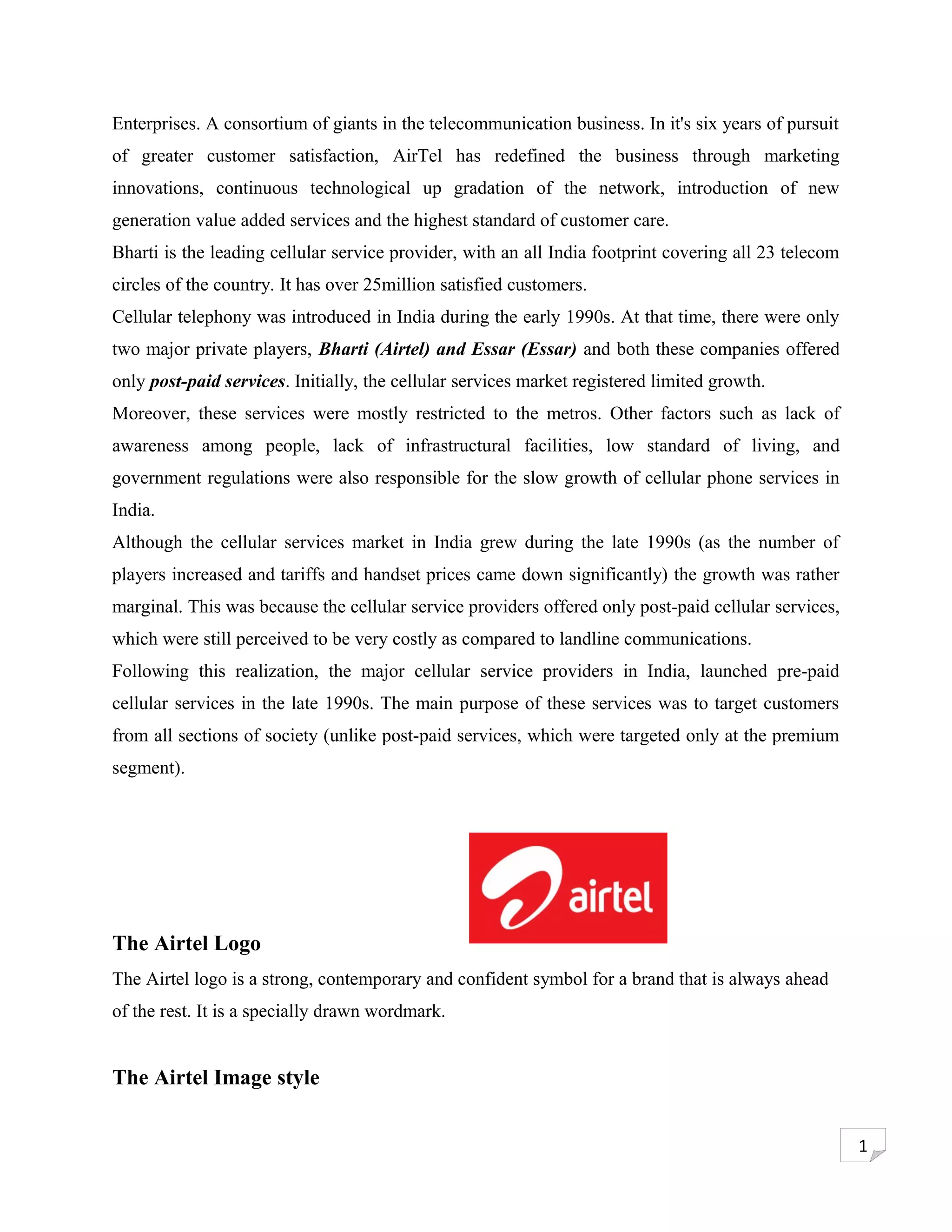 Enterprises. A consortium of giants in the telecommunication business. In it's six years of pursuit
of greater customer satisfaction, AirTel has redefined the business through marketing
innovations, continuous technological up gradation of the network, introduction of new
generation value added services and the highest standard of customer care.
Bharti is the leading cellular service provider, with an all India footprint covering all 23 telecom
circles of the country. It has over 25million satisfied customers.
Cellular telephony was introduced in India during the early 1990s. At that time, there were only
two major private players, Bharti (Airtel) and Essar (Essar) and both these companies offered
only post-paid services. Initially, the cellular services market registered limited growth.
Moreover, these services were mostly restricted to the metros. Other factors such as lack of
awareness among people, lack of infrastructural facilities, low standard of living, and
government regulations were also responsible for the slow growth of cellular phone services in
India.
Although the cellular services market in India grew during the late 1990s (as the number of
players increased and tariffs and handset prices came down significantly) the growth was rather
marginal. This was because the cellular service providers offered only post-paid cellular services,
which were still perceived to be very costly as compared to landline communications.
Following this realization, the major cellular service providers in India, launched pre-paid
cellular services in the late 1990s. The main purpose of these services was to target customers
from all sections of society (unlike post-paid services, which were targeted only at the premium
segment).




The Airtel Logo
The Airtel logo is a strong, contemporary and confident symbol for a brand that is always ahead
of the rest. It is a specially drawn wordmark.


The Airtel Image style


                                                                                                       1
 