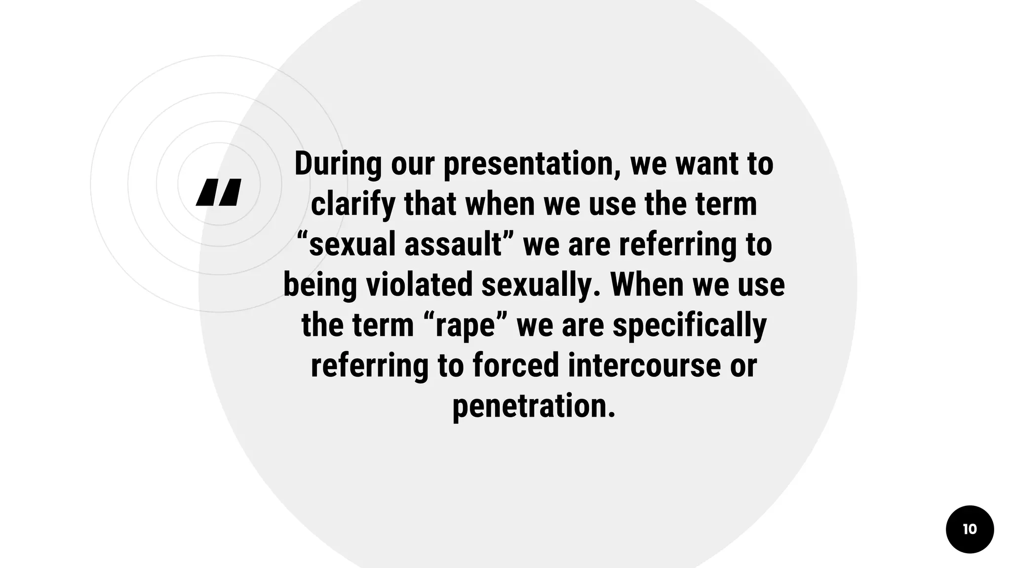 “
During our presentation, we want to
clarify that when we use the term
“sexual assault” we are referring to
being violated sexually. When we use
the term “rape” we are specifically
referring to forced intercourse or
penetration.
10
 