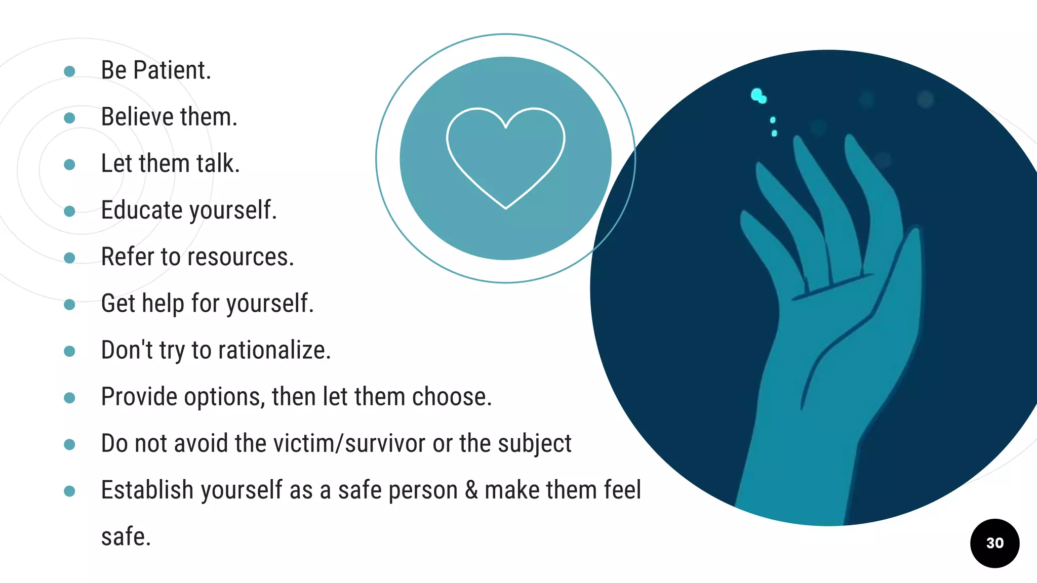 ● Be Patient.
● Believe them.
● Let them talk.
● Educate yourself.
● Refer to resources.
● Get help for yourself.
● Don't try to rationalize.
● Provide options, then let them choose.
● Do not avoid the victim/survivor or the subject
● Establish yourself as a safe person & make them feel
safe. 30
 
