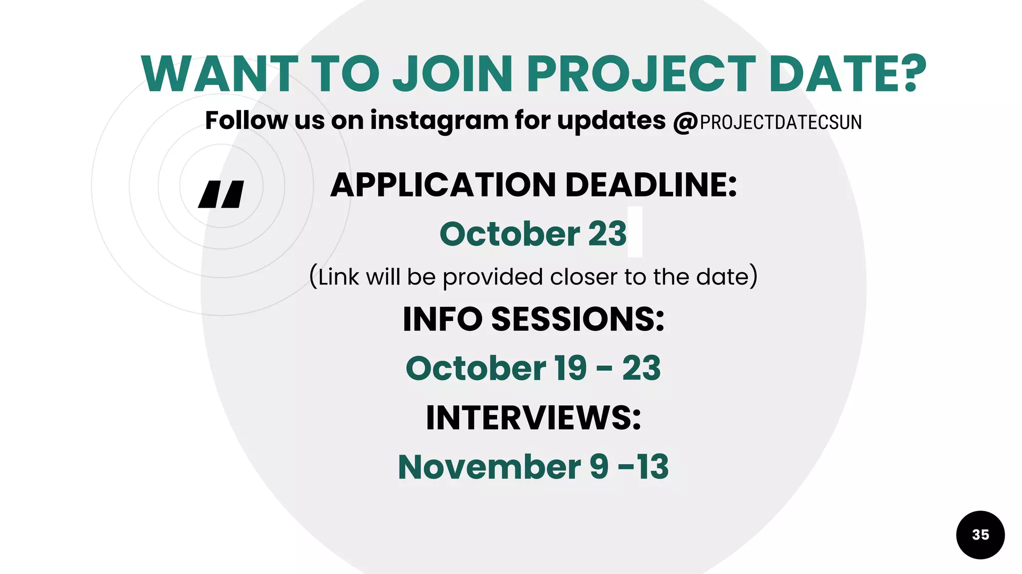 “
WANT TO JOIN PROJECT DATE?
Follow us on instagram for updates @PROJECTDATECSUN
APPLICATION DEADLINE:
October 23
(Link will be provided closer to the date)
INFO SESSIONS:
October 19 - 23
INTERVIEWS:
November 9 -13
35
 