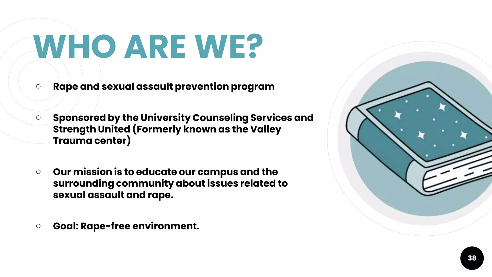 WHO ARE WE?
￮ Rape and sexual assault prevention program
￮ Sponsored by the University Counseling Services and
Strength United (Formerly known as the Valley
Trauma center)
￮ Our mission is to educate our campus and the
surrounding community about issues related to
sexual assault and rape.
￮ Goal: Rape-free environment.
38
 