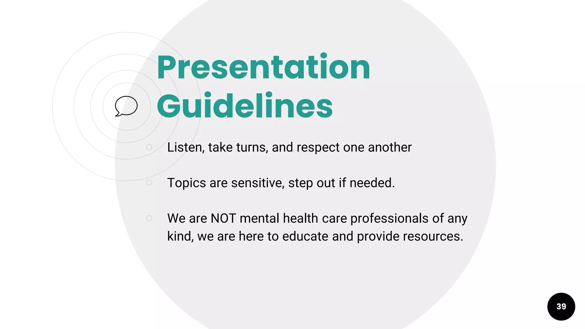 Presentation
Guidelines
￮ Listen, take turns, and respect one another
￮ Topics are sensitive, step out if needed.
￮ We are NOT mental health care professionals of any
kind, we are here to educate and provide resources.
39
 