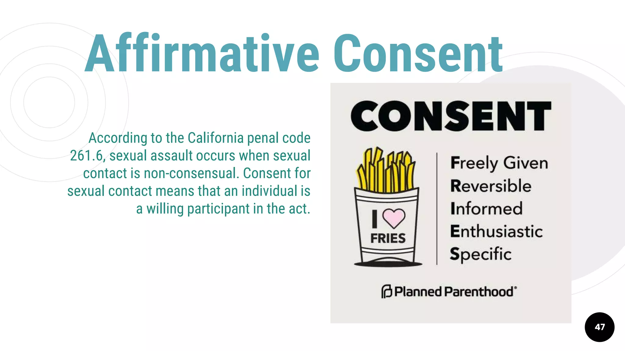 Affirmative Consent
47
According to the California penal code
261.6, sexual assault occurs when sexual
contact is non-consensual. Consent for
sexual contact means that an individual is
a willing participant in the act.
 