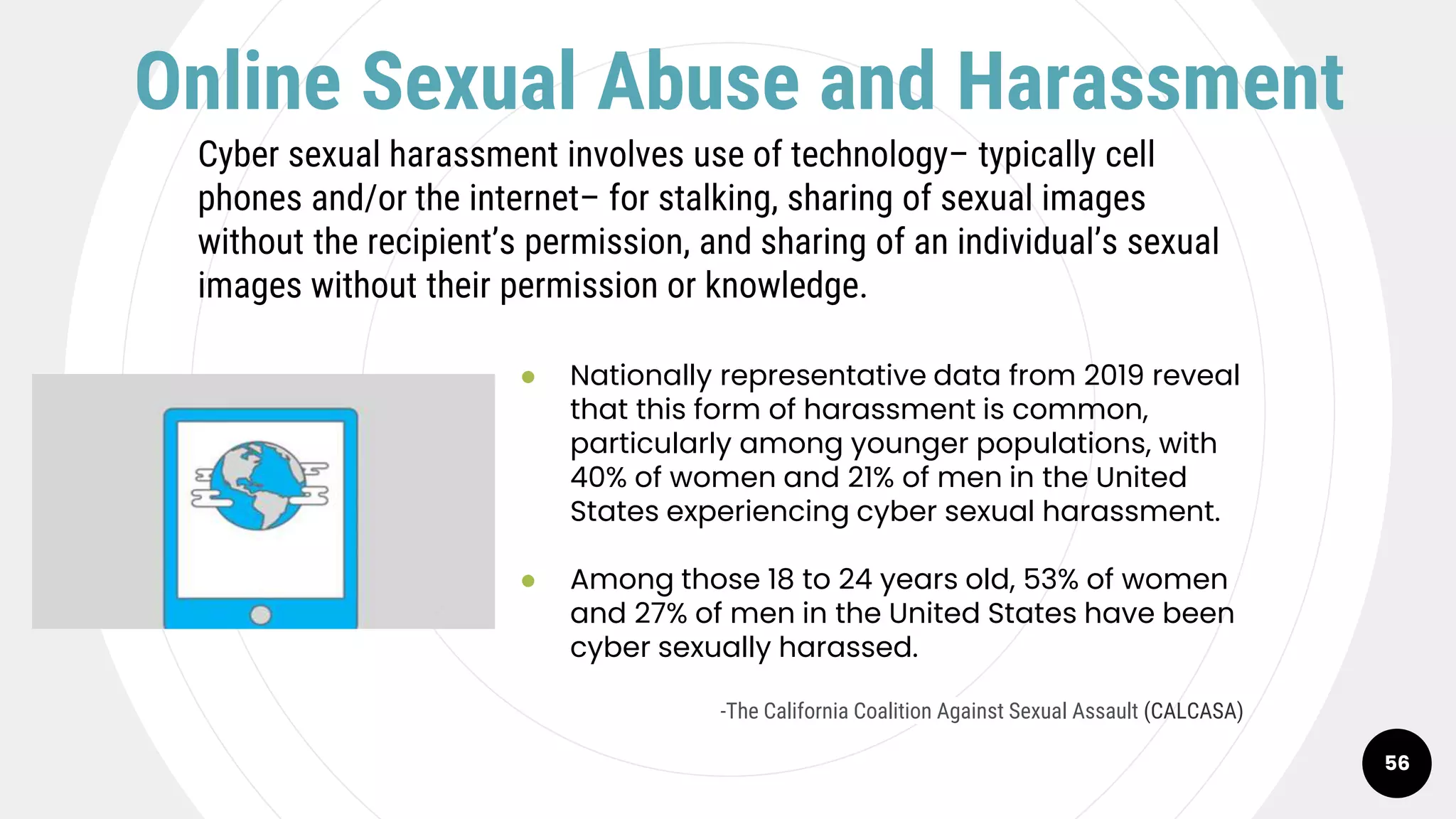 56
Online Sexual Abuse and Harassment
Cyber sexual harassment involves use of technology– typically cell
phones and/or the internet– for stalking, sharing of sexual images
without the recipient’s permission, and sharing of an individual’s sexual
images without their permission or knowledge.
● Nationally representative data from 2019 reveal
that this form of harassment is common,
particularly among younger populations, with
40% of women and 21% of men in the United
States experiencing cyber sexual harassment.
● Among those 18 to 24 years old, 53% of women
and 27% of men in the United States have been
cyber sexually harassed.
-The California Coalition Against Sexual Assault (CALCASA)
 