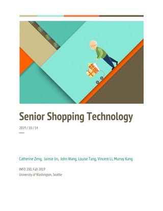  
  
 
Senior Shopping Technology 
2019 / 10 / 14 
─ 
Catherine Zeng, Jaimie Jin, John Wang, Louise Tang, Vincent Li, Murray Kang 
 
INFO 200, Fall 2019 
University of Washington, Seattle 
 
 