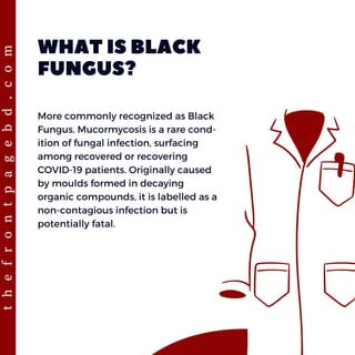 WHAT IS BLACK
FUNGUS?
More commonly recognized as Black
Fungus, Mucormycosis is a rare cond-
ition of fungal infection, surfacing
among recovered or recovering
COVID-19 patients. Originally caused
by moulds formed in decaying
organic compounds, it is labelled as a
non-contagious infection but is
potentially fatal.
t
h
e
f
r
o
n
t
p
a
g
e
b
d
.
c
o
m
 