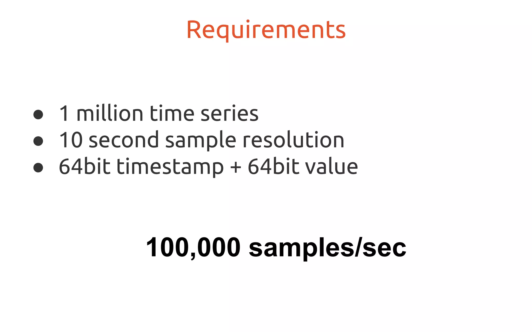 ● 1 million time series
● 10 second sample resolution
● 64bit timestamp + 64bit value
Requirements
100,000 samples/sec
 