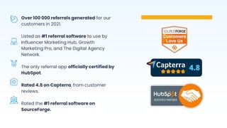 Over 100 000 referrals generated for our
customers in 2021.
Listed as #1 referral software to use by
Influencer Marketing Hub, Growth
Marketing Pro, and The Digital Agency
Network.
The only referral app officially certified by
HubSpot.
Rated 4.8 on Capterra, from customer
reviews.
Rated the #1 referral software on
SourceForge.
 