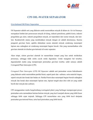 CPI OIL-WATER SEPARATOR
Gravitational Oil-Water Separation
Oil Separator adalah unit yang didesain untuk memisahkan minyak di dalam air. Air ini biasanya
merupakan limbah dari pemrosesan minyak di kilang, industri petrokimia, pabrik kimia, industri
pengolahan gas alam, industri pengolahan minyak, air terporduksi dari sumur minyak, dan lain-
lain. Karakteristik utama yang membedakan minyak dengan air adalah densitasnya. Karena
pengaruh gravitasi bumi, apabila didiamkan secara alamiah minyak cenderung menempati
lapisan atas sedangkan air cenderung menempati bagian bawah. Alat yang memanfaatkan sifat
gravitasi alamiah ini disebut gravitational oil-water separator.
Akan tetapi, sistem gravitasi alamiah ini memerlukan tempat yang luas untuk melakukan
prosesnya, sehingga tidak selalu cocok untuk digunakan. Untuk mengatasi hal tersebut,
digunakanlah media yang mempercepat pemisahan gravitasi tesebut, salah satunya adalah
Corrugated Plate Interceptor (CPI).
Corugated Plate Interceptor (CPI) Oil Separator adalah unit pemisahan secara hidrodinamis
yang didesain untuk memisahkan partikel berat, seperti pasir dan sedimen, serta material ringan,
seperti minyak dan lemak dari badan air. Partikel berat akan menempati bagian bawah sedangkan
minyak dan lemak akan menempati lapisan atas, lapisan tengah akan diisi oleh air yang sudah
bersih dari minyak dan sedimen.
CPI menggunakan media bergelombang (corrugated plate) yang berfungsi mempercepat proses
pemisahan serta memadukan butiran-butiran minyak yang kecil menjadi ukuran yang lebih besar
sehingga lebih cepat terpisah. Sehingga CPI memerlukan area yang lebih kecil daripada
pemisahan gravitational biasa, serta hasil pemisahan yang lebih bersih.
 