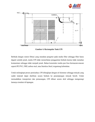 Gambar 4. Rectangular Tank CPI
Berbeda dengan sistem filtrasi yang menahan pengotor pada media filter sehingga filter harus
diganti setelah jenuh, media CPI tidak memerlukan penggantian berkala karena tidak menahan
kontaminan sehingga tidak menjadi jenuh. Bahan konstruksi media pun bisa bermacam-macam
seperti PP, PVC, FRP, carbon steel, atau Stainless Steel, tergantung kebutuhan.
Untuk melengkapi proses pemisahan, CPI dilengkapi dengan oil skimmer sehingga minyak yang
sudah terpisah dapat dialirkan secara berkala ke penampungan minyak bersih. Untuk
memudahkan transportasi dan pemasangan, CPI dibuat secara skid sehingga mengurangi
lamanya instalasi di lapangan.
 