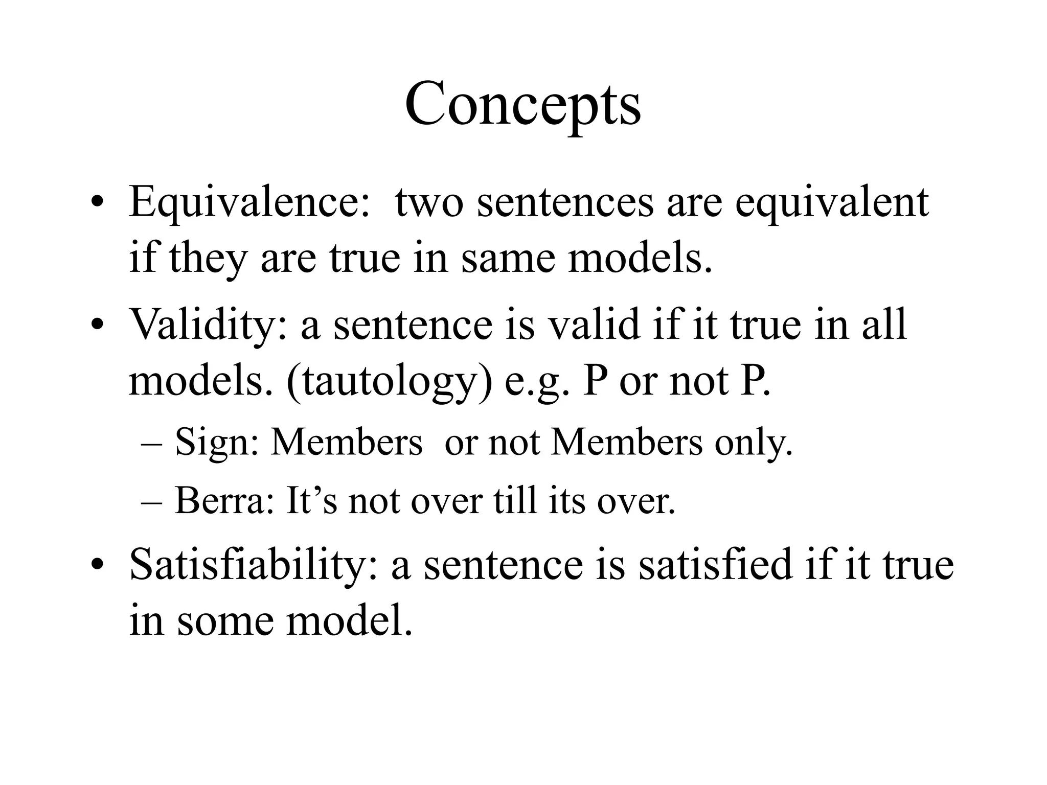 Concepts
• Equivalence: two sentences are equivalent
if they are true in same models.
• Validity: a sentence is valid if it true in all
models. (tautology) e.g. P or not P.
– Sign: Members or not Members only.
– Berra: It’s not over till its over.
• Satisfiability: a sentence is satisfied if it true
in some model.
 