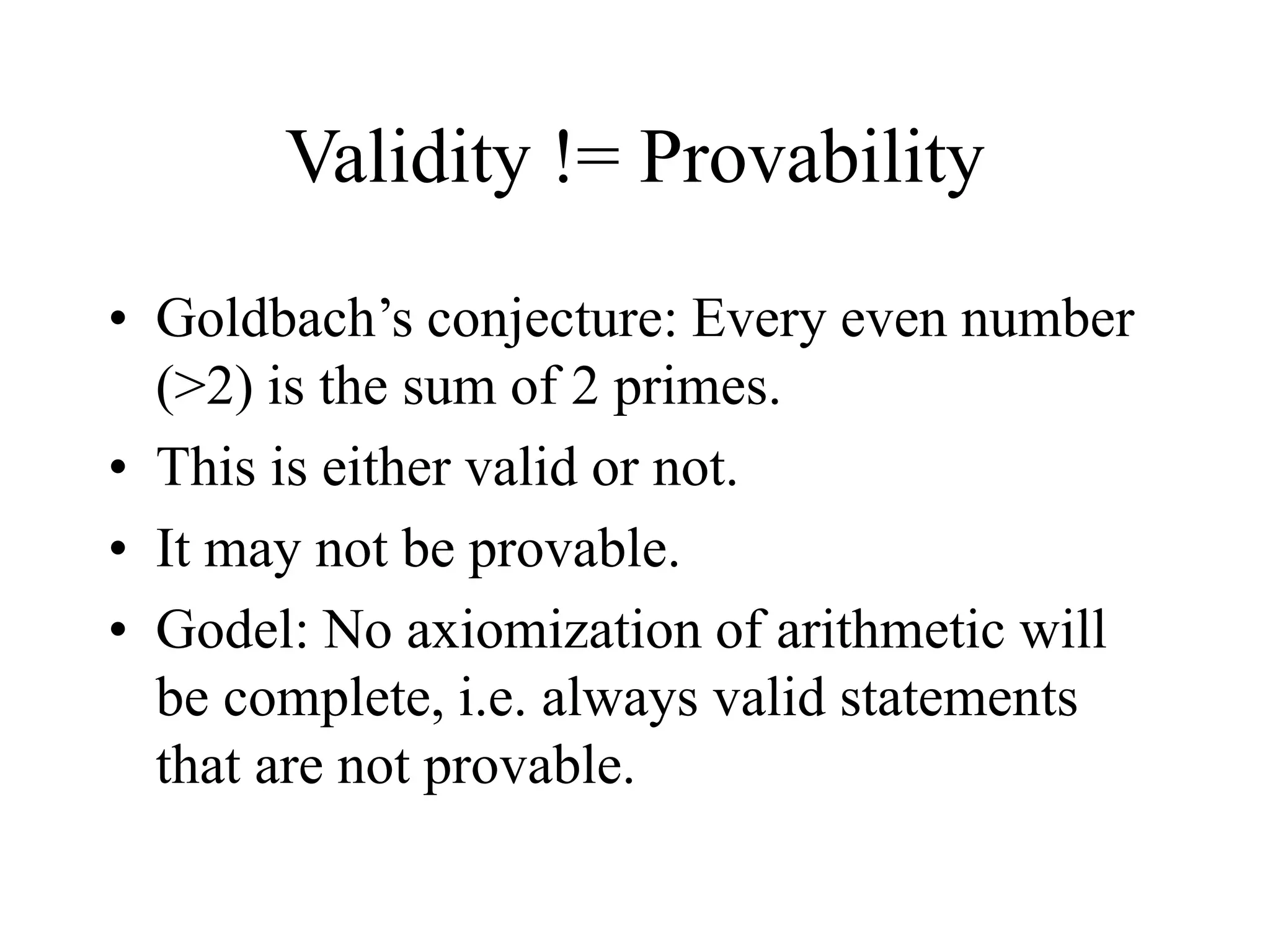 Validity != Provability
• Goldbach’s conjecture: Every even number
(>2) is the sum of 2 primes.
• This is either valid or not.
• It may not be provable.
• Godel: No axiomization of arithmetic will
be complete, i.e. always valid statements
that are not provable.
 