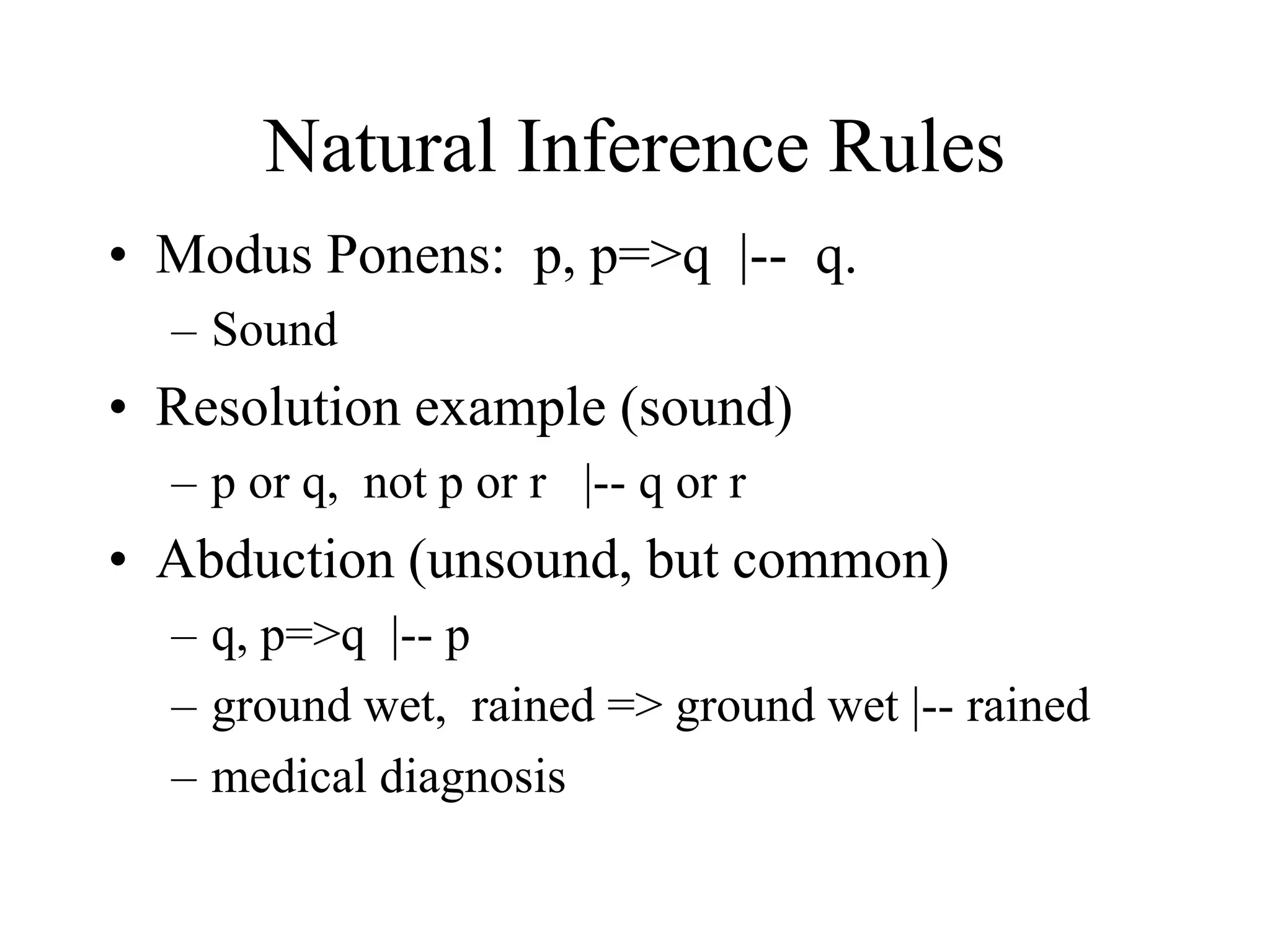 Natural Inference Rules
• Modus Ponens: p, p=>q |-- q.
– Sound
• Resolution example (sound)
– p or q, not p or r |-- q or r
• Abduction (unsound, but common)
– q, p=>q |-- p
– ground wet, rained => ground wet |-- rained
– medical diagnosis
 