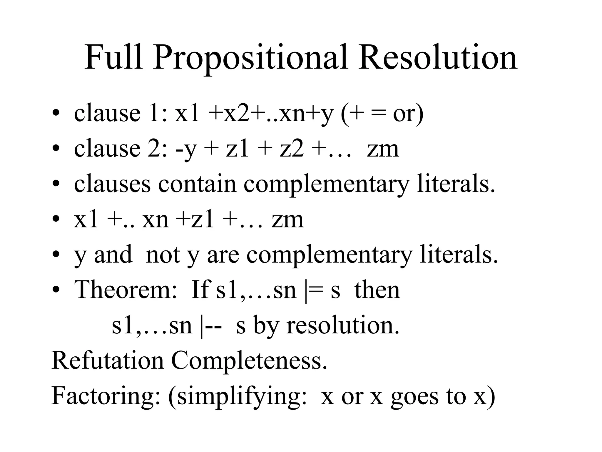 Full Propositional Resolution
• clause 1: x1 +x2+..xn+y (+ = or)
• clause 2: -y + z1 + z2 +… zm
• clauses contain complementary literals.
• x1 +.. xn +z1 +… zm
• y and not y are complementary literals.
• Theorem: If s1,…sn |= s then
s1,…sn |-- s by resolution.
Refutation Completeness.
Factoring: (simplifying: x or x goes to x)
 