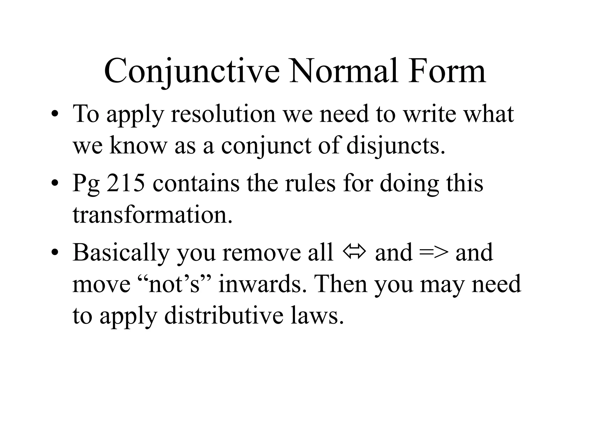 Conjunctive Normal Form
• To apply resolution we need to write what
we know as a conjunct of disjuncts.
• Pg 215 contains the rules for doing this
transformation.
• Basically you remove all  and => and
move “not’s” inwards. Then you may need
to apply distributive laws.
 