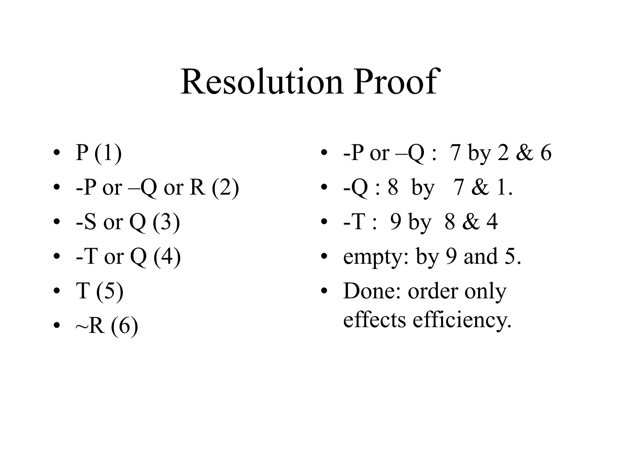 Resolution Proof
• P (1)
• -P or –Q or R (2)
• -S or Q (3)
• -T or Q (4)
• T (5)
• ~R (6)
• -P or –Q : 7 by 2 & 6
• -Q : 8 by 7 & 1.
• -T : 9 by 8 & 4
• empty: by 9 and 5.
• Done: order only
effects efficiency.
 
