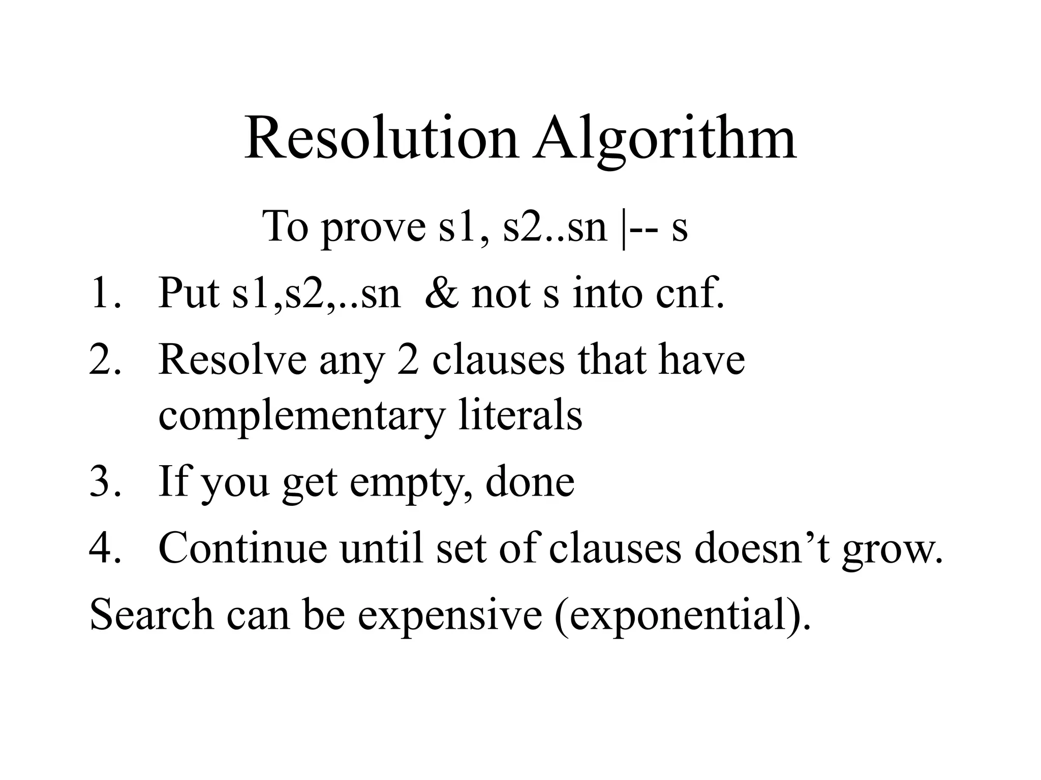 Resolution Algorithm
To prove s1, s2..sn |-- s
1. Put s1,s2,..sn & not s into cnf.
2. Resolve any 2 clauses that have
complementary literals
3. If you get empty, done
4. Continue until set of clauses doesn’t grow.
Search can be expensive (exponential).
 
