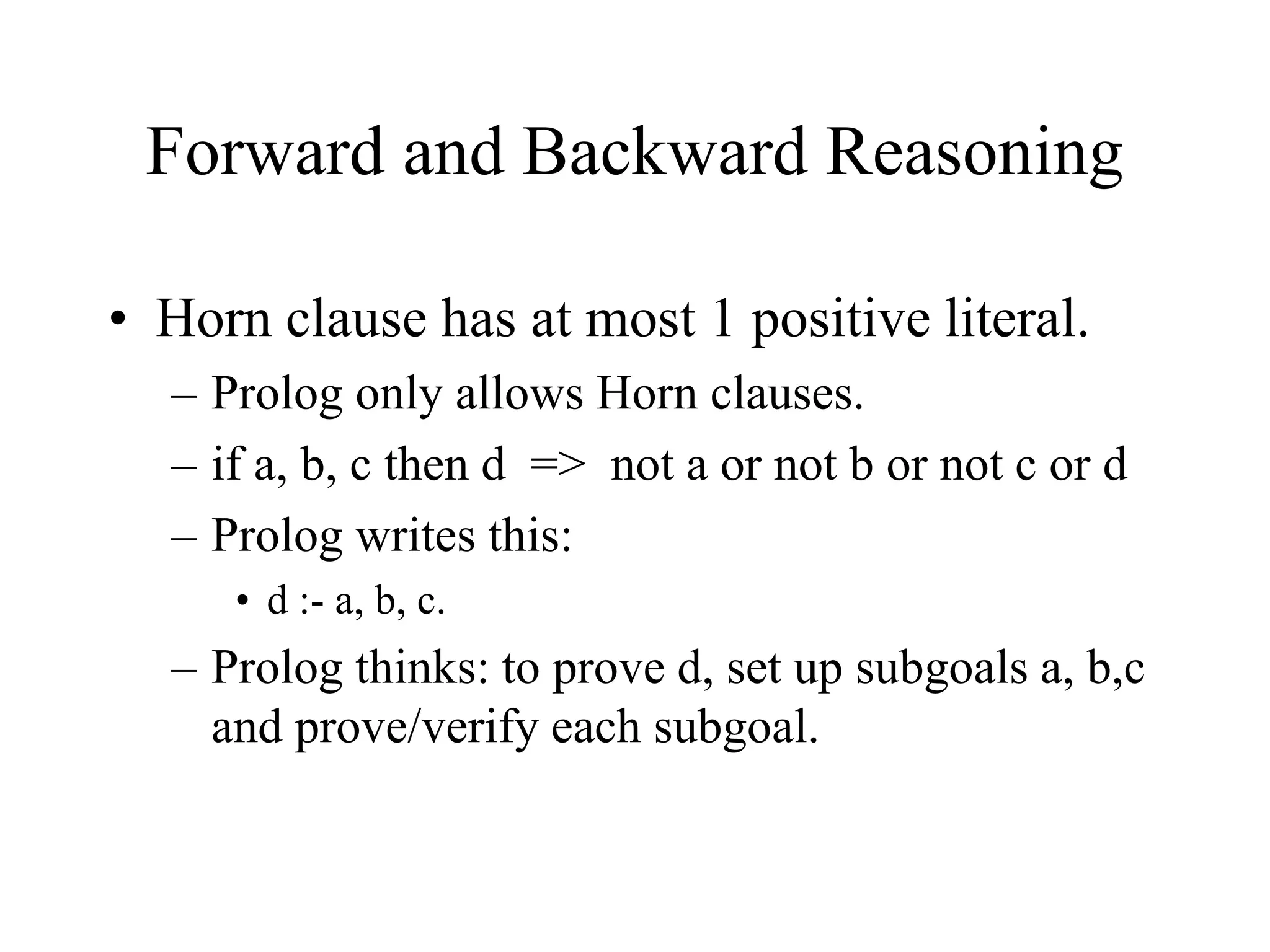 Forward and Backward Reasoning
• Horn clause has at most 1 positive literal.
– Prolog only allows Horn clauses.
– if a, b, c then d => not a or not b or not c or d
– Prolog writes this:
• d :- a, b, c.
– Prolog thinks: to prove d, set up subgoals a, b,c
and prove/verify each subgoal.
 