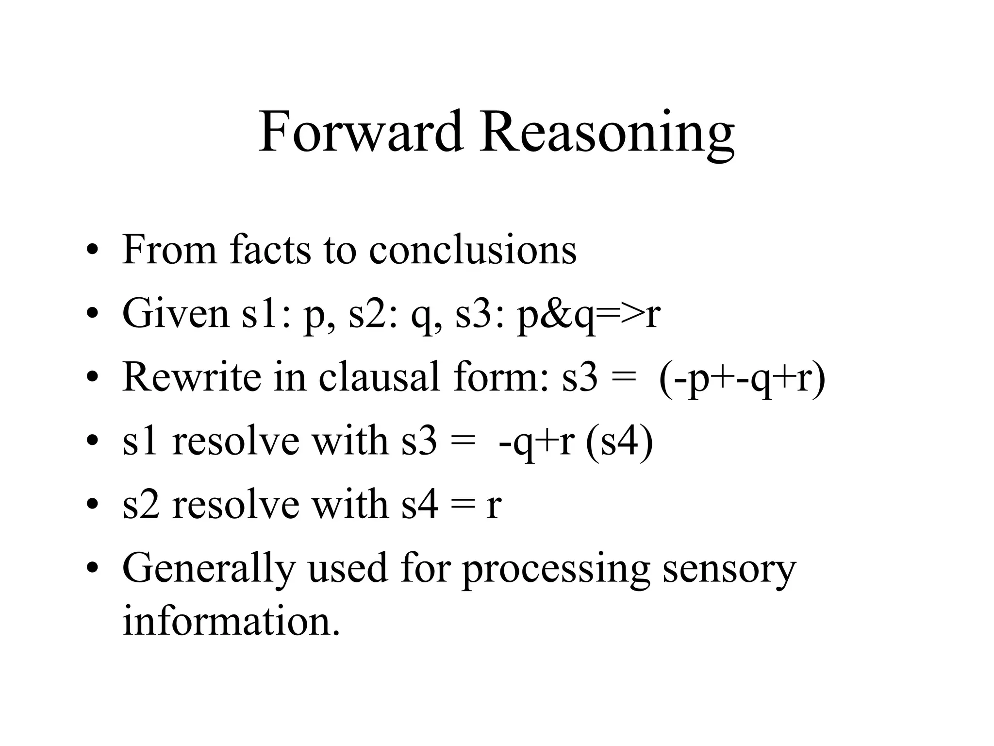 Forward Reasoning
• From facts to conclusions
• Given s1: p, s2: q, s3: p&q=>r
• Rewrite in clausal form: s3 = (-p+-q+r)
• s1 resolve with s3 = -q+r (s4)
• s2 resolve with s4 = r
• Generally used for processing sensory
information.
 