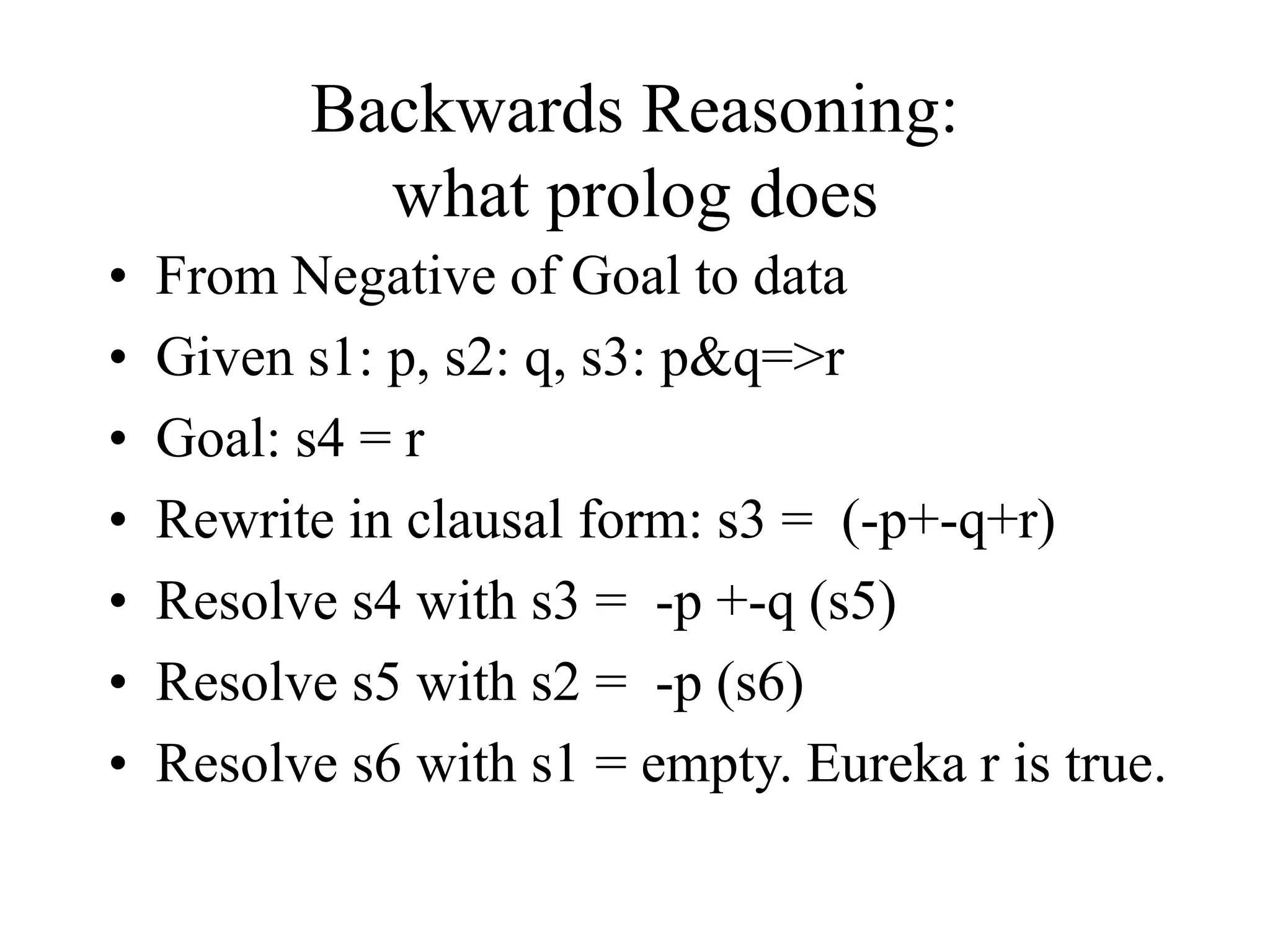 Backwards Reasoning:
what prolog does
• From Negative of Goal to data
• Given s1: p, s2: q, s3: p&q=>r
• Goal: s4 = r
• Rewrite in clausal form: s3 = (-p+-q+r)
• Resolve s4 with s3 = -p +-q (s5)
• Resolve s5 with s2 = -p (s6)
• Resolve s6 with s1 = empty. Eureka r is true.
 