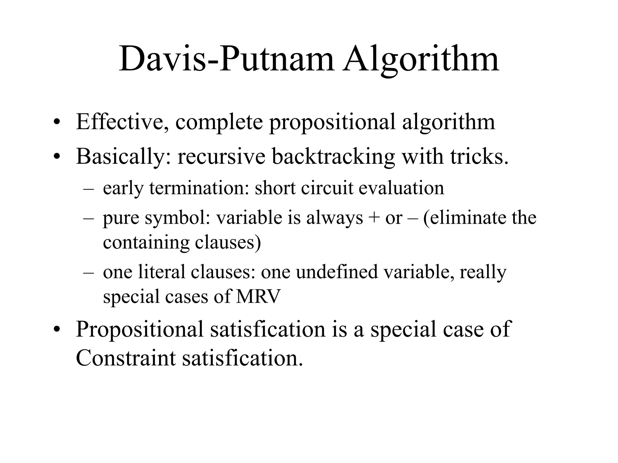 Davis-Putnam Algorithm
• Effective, complete propositional algorithm
• Basically: recursive backtracking with tricks.
– early termination: short circuit evaluation
– pure symbol: variable is always + or – (eliminate the
containing clauses)
– one literal clauses: one undefined variable, really
special cases of MRV
• Propositional satisfication is a special case of
Constraint satisfication.
 