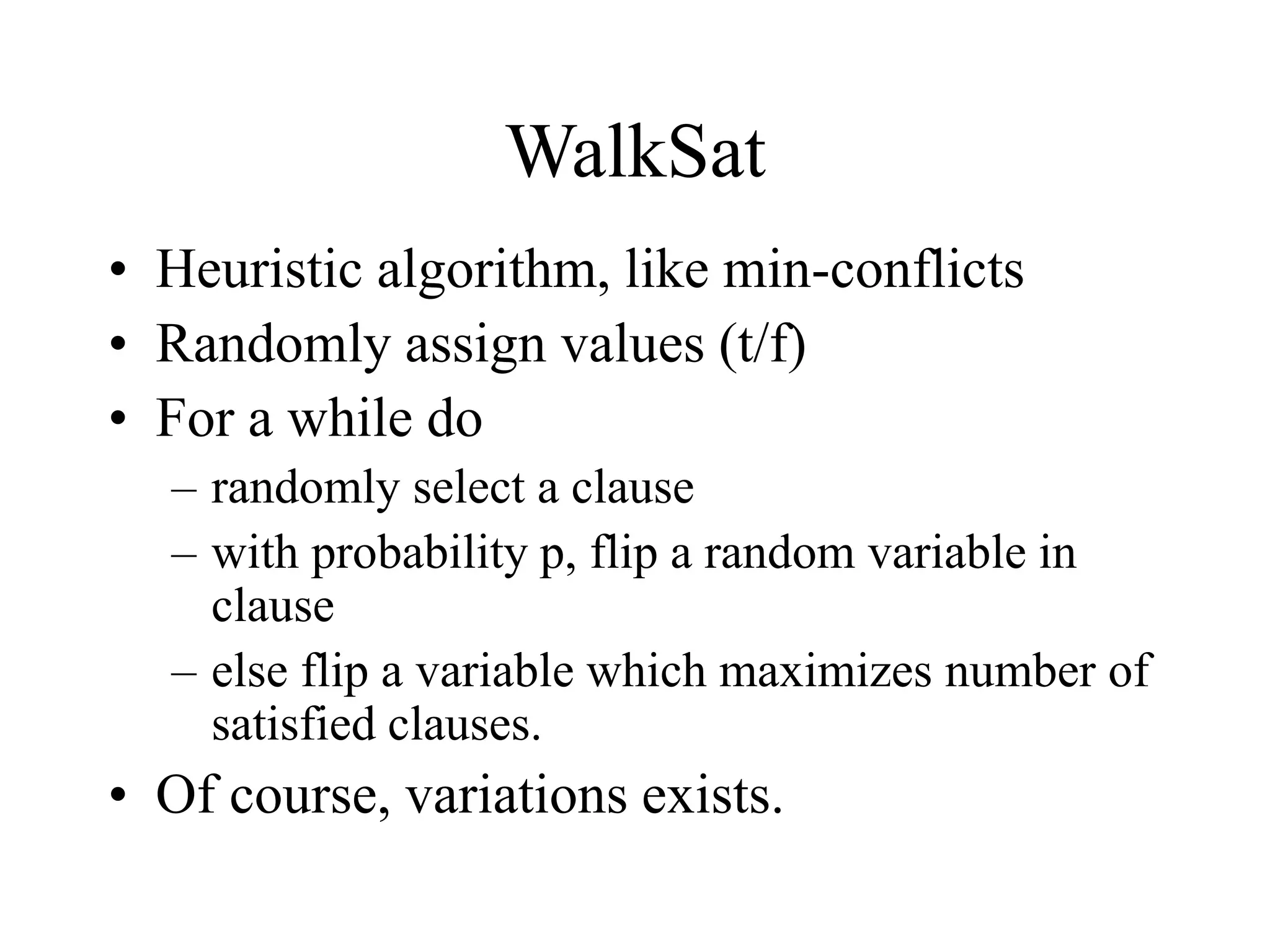 WalkSat
• Heuristic algorithm, like min-conflicts
• Randomly assign values (t/f)
• For a while do
– randomly select a clause
– with probability p, flip a random variable in
clause
– else flip a variable which maximizes number of
satisfied clauses.
• Of course, variations exists.
 