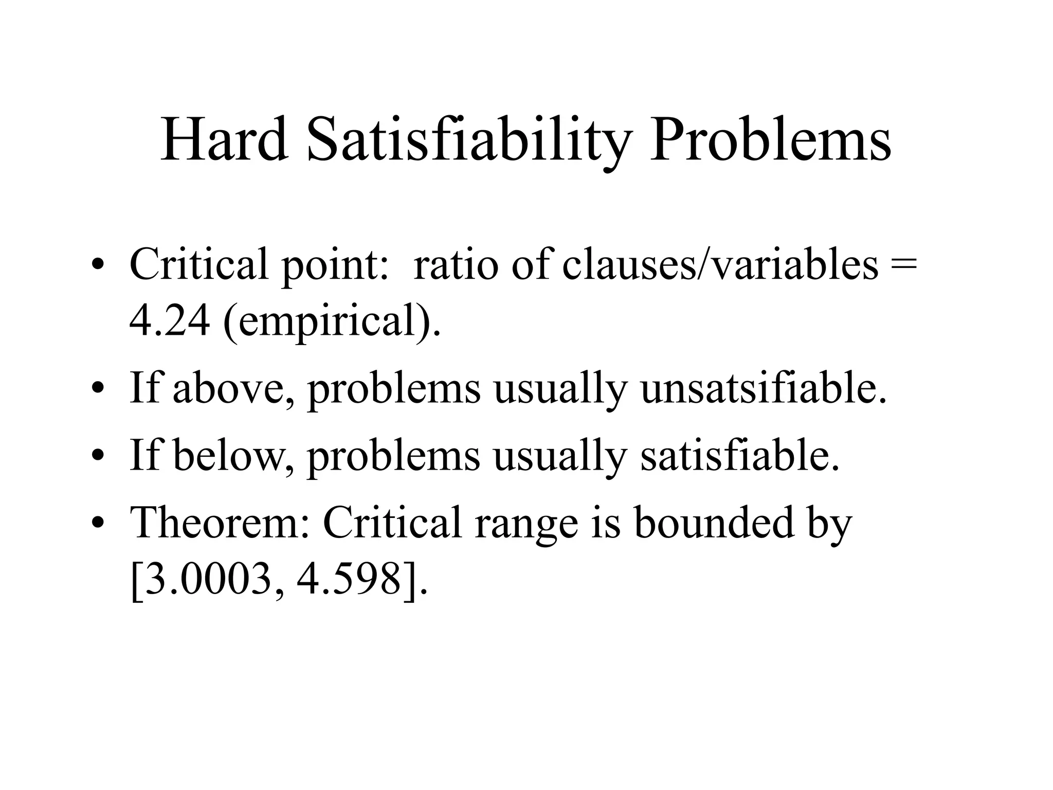 Hard Satisfiability Problems
• Critical point: ratio of clauses/variables =
4.24 (empirical).
• If above, problems usually unsatsifiable.
• If below, problems usually satisfiable.
• Theorem: Critical range is bounded by
[3.0003, 4.598].
 