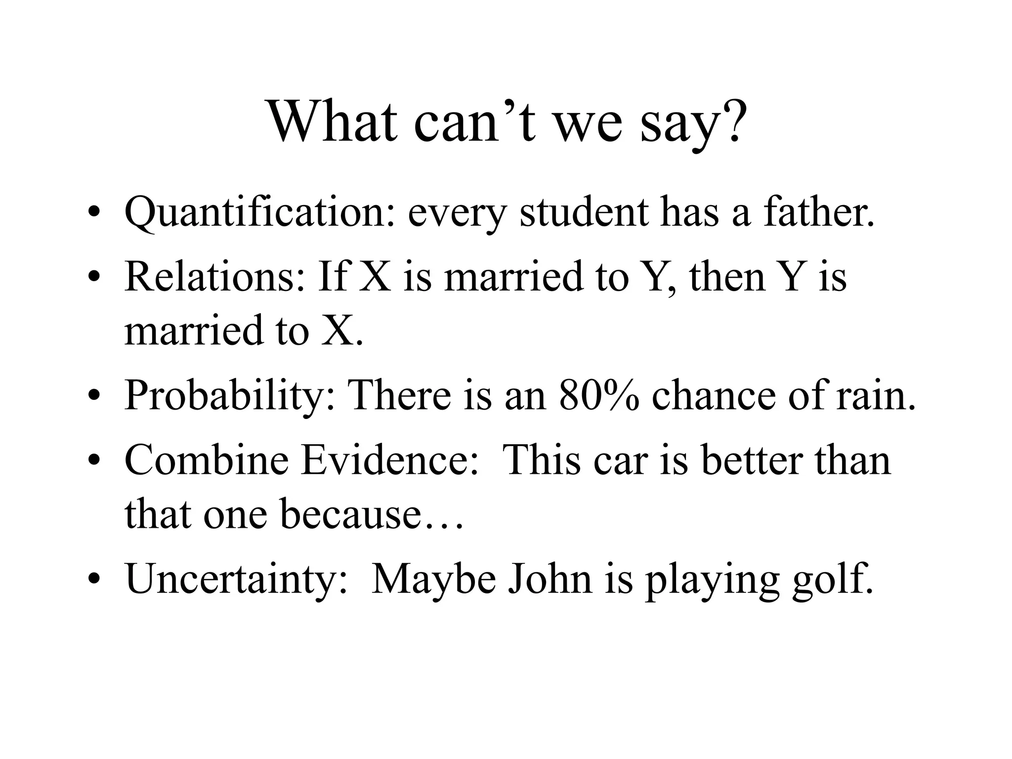 What can’t we say?
• Quantification: every student has a father.
• Relations: If X is married to Y, then Y is
married to X.
• Probability: There is an 80% chance of rain.
• Combine Evidence: This car is better than
that one because…
• Uncertainty: Maybe John is playing golf.
 