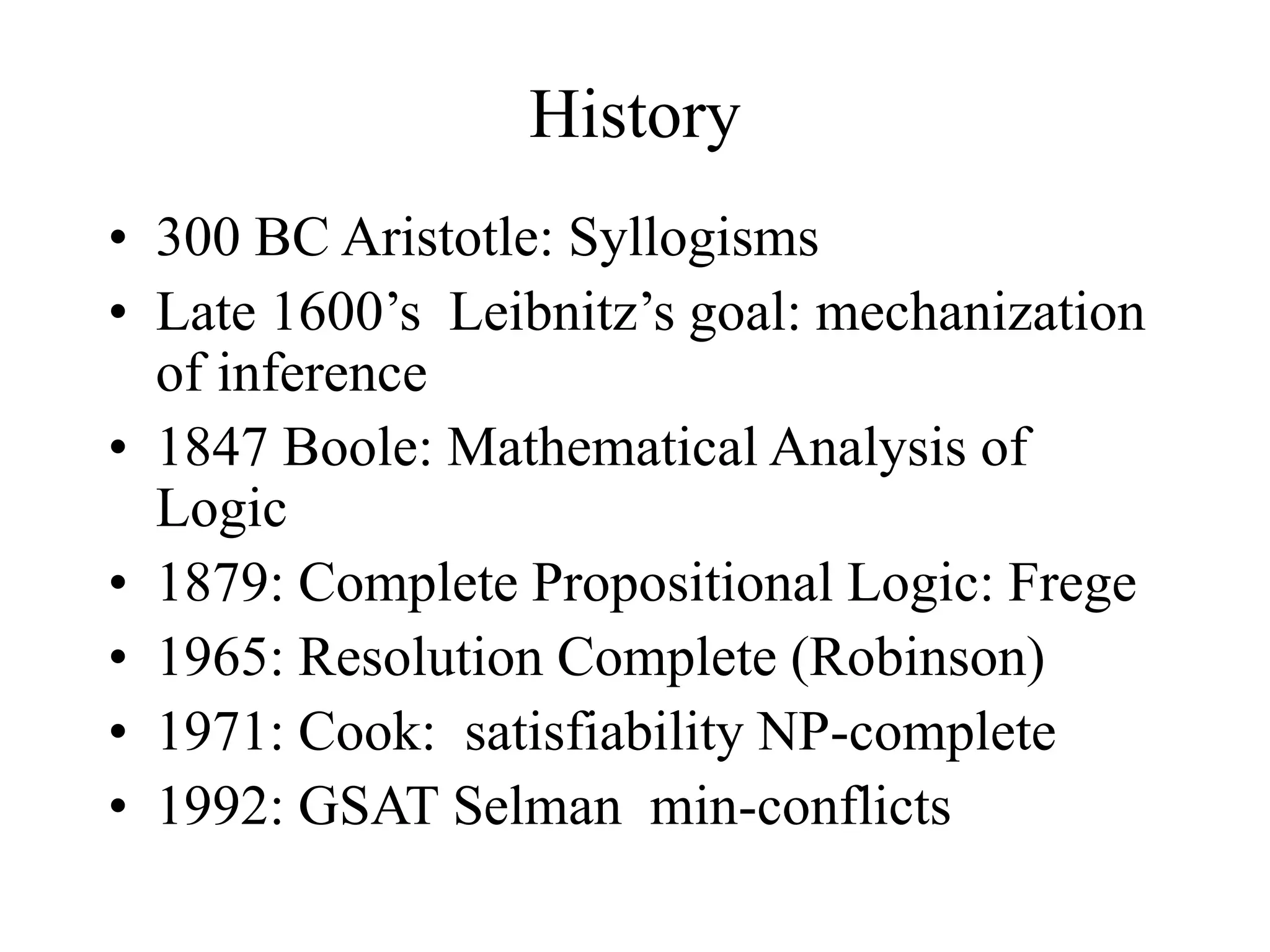 History
• 300 BC Aristotle: Syllogisms
• Late 1600’s Leibnitz’s goal: mechanization
of inference
• 1847 Boole: Mathematical Analysis of
Logic
• 1879: Complete Propositional Logic: Frege
• 1965: Resolution Complete (Robinson)
• 1971: Cook: satisfiability NP-complete
• 1992: GSAT Selman min-conflicts
 