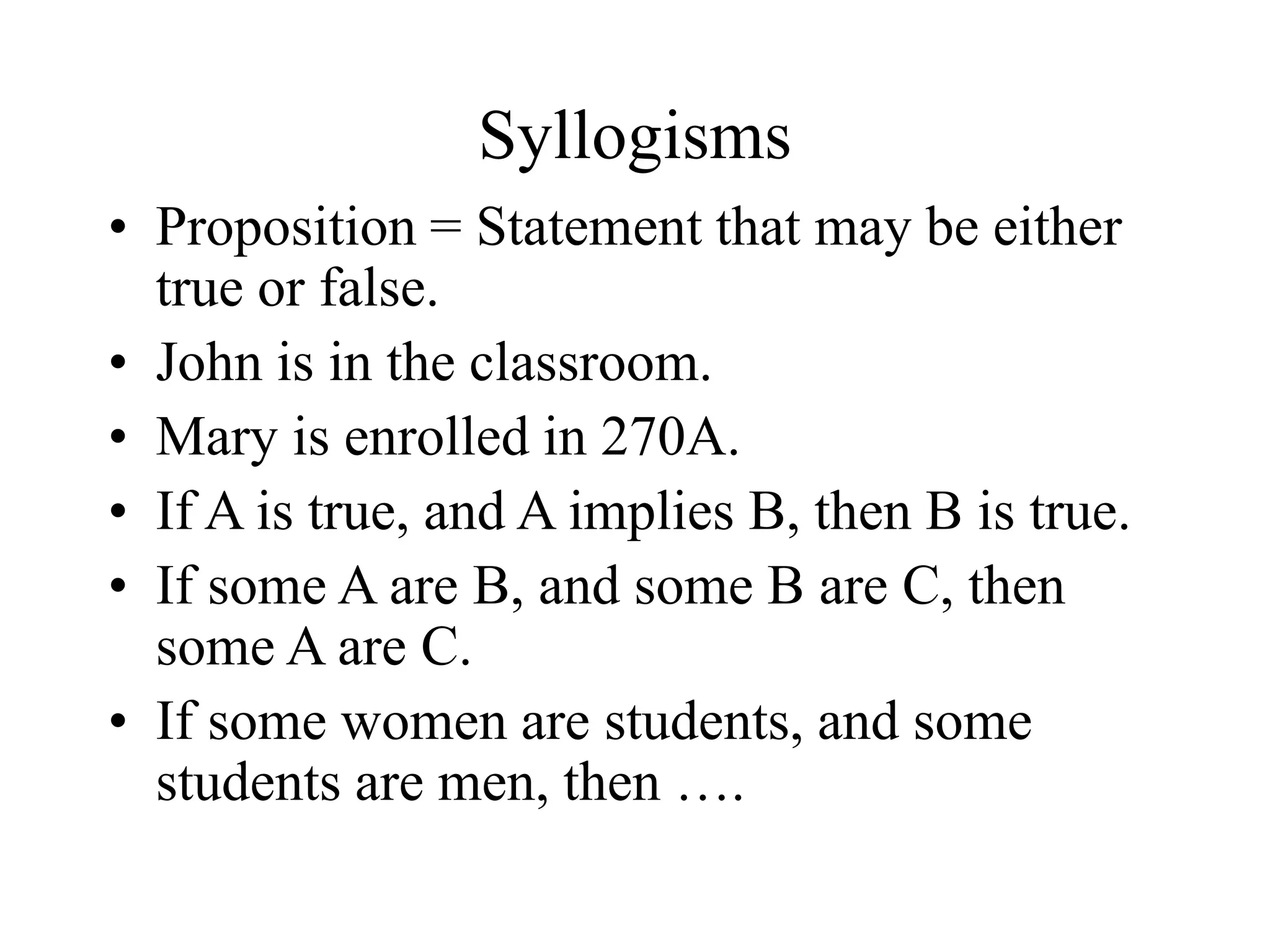 Syllogisms
• Proposition = Statement that may be either
true or false.
• John is in the classroom.
• Mary is enrolled in 270A.
• If A is true, and A implies B, then B is true.
• If some A are B, and some B are C, then
some A are C.
• If some women are students, and some
students are men, then ….
 