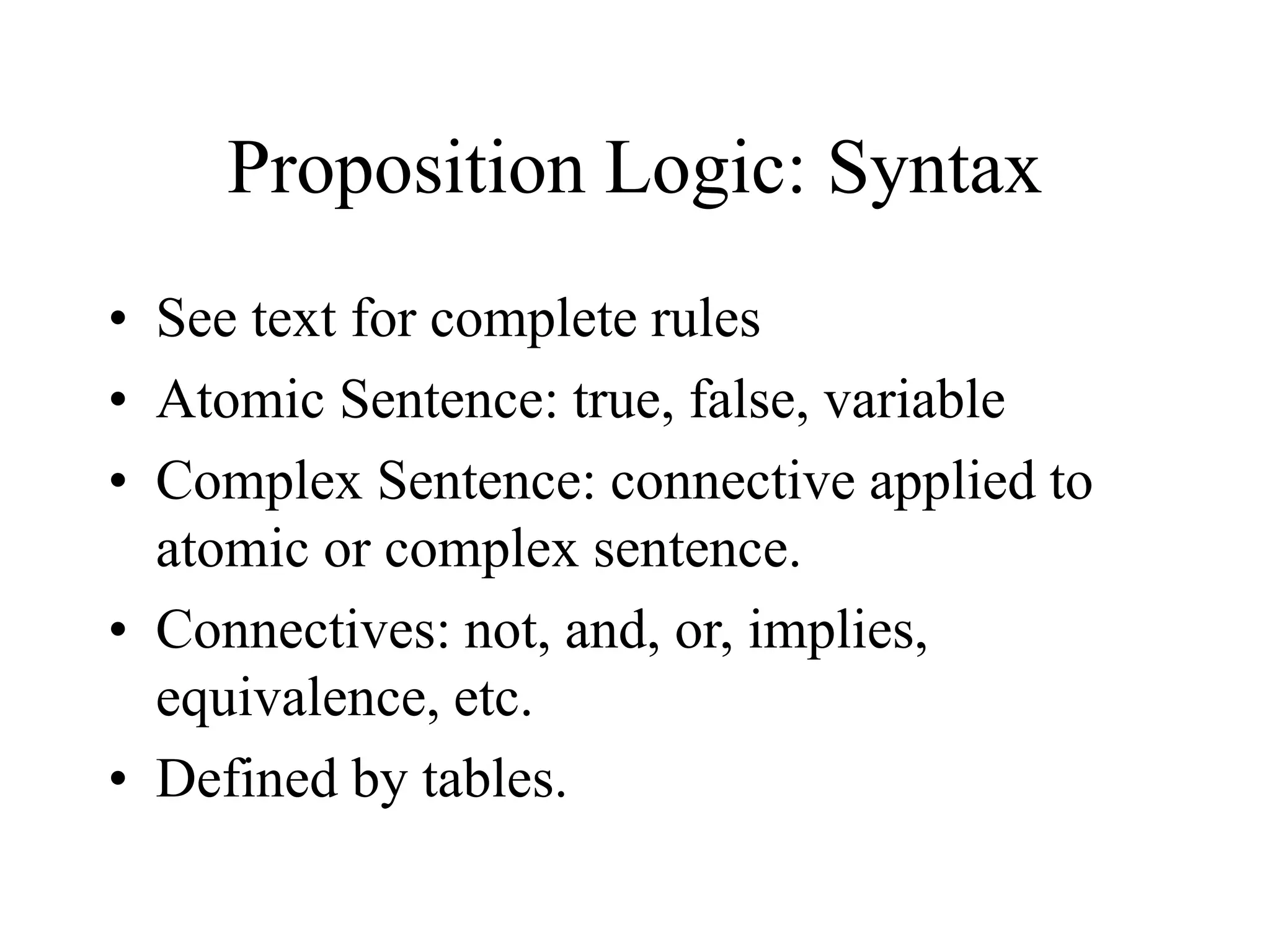 Proposition Logic: Syntax
• See text for complete rules
• Atomic Sentence: true, false, variable
• Complex Sentence: connective applied to
atomic or complex sentence.
• Connectives: not, and, or, implies,
equivalence, etc.
• Defined by tables.
 