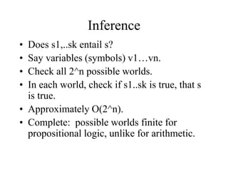 Inference
• Does s1,..sk entail s?
• Say variables (symbols) v1…vn.
• Check all 2^n possible worlds.
• In each world, check if s1..sk is true, that s
is true.
• Approximately O(2^n).
• Complete: possible worlds finite for
propositional logic, unlike for arithmetic.
 