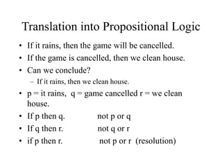 Translation into Propositional Logic
• If it rains, then the game will be cancelled.
• If the game is cancelled, then we clean house.
• Can we conclude?
– If it rains, then we clean house.
• p = it rains, q = game cancelled r = we clean
house.
• If p then q. not p or q
• If q then r. not q or r
• if p then r. not p or r (resolution)
 