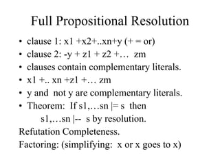 Full Propositional Resolution
• clause 1: x1 +x2+..xn+y (+ = or)
• clause 2: -y + z1 + z2 +… zm
• clauses contain complementary literals.
• x1 +.. xn +z1 +… zm
• y and not y are complementary literals.
• Theorem: If s1,…sn |= s then
s1,…sn |-- s by resolution.
Refutation Completeness.
Factoring: (simplifying: x or x goes to x)
 