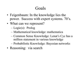 Goals
• Feigenbaum: In the knowledge lies the
power. Success with expert systems. 70’s.
• What can we represent?
– Logic(s): Prolog
– Mathematical knowledge: mathematica
– Common Sense Knowledge: Lenat’s Cyc has a
million statement in various knowledge
– Probabilistic Knowledge: Bayesian networks
• Reasoning: via search
 