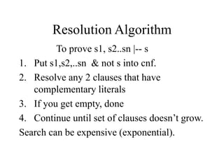 Resolution Algorithm
To prove s1, s2..sn |-- s
1. Put s1,s2,..sn & not s into cnf.
2. Resolve any 2 clauses that have
complementary literals
3. If you get empty, done
4. Continue until set of clauses doesn’t grow.
Search can be expensive (exponential).
 