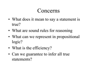 Concerns
• What does it mean to say a statement is
true?
• What are sound rules for reasoning
• What can we represent in propositional
logic?
• What is the efficiency?
• Can we guarantee to infer all true
statements?
 