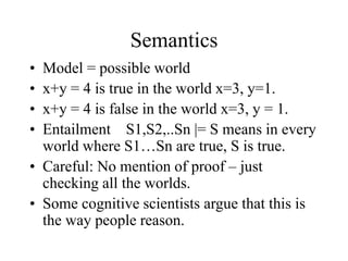 Semantics
• Model = possible world
• x+y = 4 is true in the world x=3, y=1.
• x+y = 4 is false in the world x=3, y = 1.
• Entailment S1,S2,..Sn |= S means in every
world where S1…Sn are true, S is true.
• Careful: No mention of proof – just
checking all the worlds.
• Some cognitive scientists argue that this is
the way people reason.
 