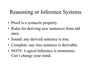 Reasoning or Inference Systems
• Proof is a syntactic property.
• Rules for deriving new sentences from old
ones.
• Sound: any derived sentence is true.
• Complete: any true sentence is derivable.
• NOTE: Logical Inference is monotonic.
Can’t change your mind.
 