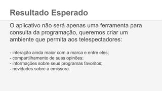 Resultado Esperado
O aplicativo não será apenas uma ferramenta para
consulta da programação, queremos criar um
ambiente que permita aos telespectadores:
- interação ainda maior com a marca e entre eles;
- compartilhamento de suas opinões;
- informações sobre seus programas favoritos;
- novidades sobre a emissora.
 