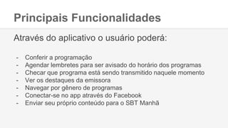 Principais Funcionalidades
Através do aplicativo o usuário poderá:
- Conferir a programação
- Agendar lembretes para ser avisado do horário dos programas
- Checar que programa está sendo transmitido naquele momento
- Ver os destaques da emissora
- Navegar por gênero de programas
- Conectar-se no app através do Facebook
- Enviar seu próprio conteúdo para o SBT Manhã
 