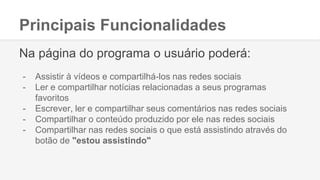 Principais Funcionalidades
Na página do programa o usuário poderá:
- Assistir à vídeos e compartilhá-los nas redes sociais
- Ler e compartilhar notícias relacionadas a seus programas
favoritos
- Escrever, ler e compartilhar seus comentários nas redes sociais
- Compartilhar o conteúdo produzido por ele nas redes sociais
- Compartilhar nas redes sociais o que está assistindo através do
botão de "estou assistindo"
 