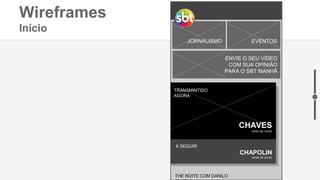 Wireframes
Início
INFANTIL FILMES E SÉRIES
JORNALISMO EVENTOS
ENVIE O SEU VÍDEO
COM SUA OPINIÃO
PARA O SBT MANHÃ
TRANSMINTIDO
AGORA
CHAVES
18H00 ÀS 19H00
CHAPOLIN
19H00 ÀS 20H00
À SEGUIR
THE NOITE COM DANILO
 