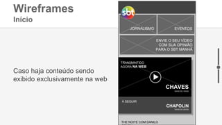 Wireframes
Início
INFANTIL FILMES E SÉRIES
JORNALISMO EVENTOS
ENVIE O SEU VÍDEO
COM SUA OPINIÃO
PARA O SBT MANHÃ
CHAPOLIN
19H00 ÀS 20H00
À SEGUIR
Caso haja conteúdo sendo
exibido exclusivamente na web
TRANSMINTIDO
AGORA NA WEB
CHAVES
18H00 ÀS 19H00
THE NOITE COM DANILO
 