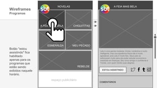 NOVELAS
A FEIA MAIS BELA
ESMERALDA MEU PECADO
REBELDE
CHIQUITITAS
espaço publicitário
Wireframes
Programas
A FEIA MAIS BELA
ESTOU ASSISTINDO
Lety é uma garota modesta, tímida, romântica e muito
inteligente, mas sua aparência física não é muito
agradável, pois Lety é muito feia. Seus pais se
esforçaram muito para ela poder estudar economia e
mestrado em finanças. Seu único amigo e confidente é
Tomás, com quem divide suas alegrias.
Botão ''estou
assistindo" fica
habilitado
apenas para os
programas que
estão sendo
exibidos naquele
horário.
COMENTÁRIOS
 